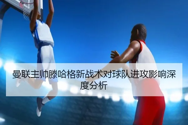 曼联主帅滕哈格新战术对球队进攻影响深度分析 - jiuyou